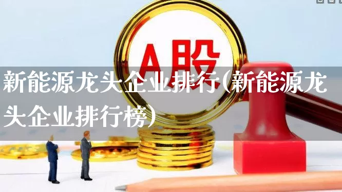 新能源龙头企业排行(新能源龙头企业排行榜)_https://www.hangfeite.com_科创板_第1张