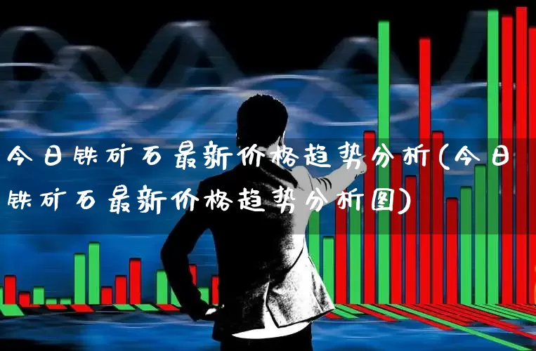 今日铁矿石最新价格趋势分析(今日铁矿石最新价格趋势分析图)_https://www.hangfeite.com_深交所_第1张