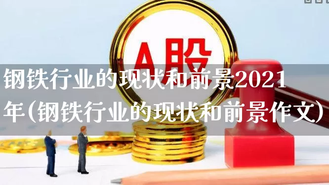 钢铁行业的现状和前景2021年(钢铁行业的现状和前景作文)_https://www.hangfeite.com_北交所_第1张