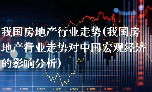 我国房地产行业走势(我国房地产行业走势对中国宏观经济的影响分析)_https://www.hangfeite.com_创业板_第1张