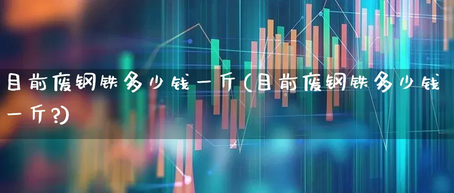 目前废钢铁多少钱一斤(目前废钢铁多少钱一斤?)_https://www.hangfeite.com_北交所_第1张