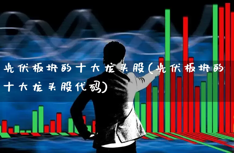 光伏板块的十大龙头股(光伏板块的十大龙头股代码)_https://www.hangfeite.com_科创板_第1张