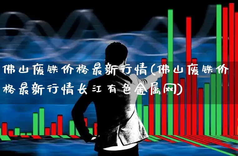 佛山废铁价格最新行情(佛山废铁价格最新行情长江有色金属网)_https://www.hangfeite.com_北交所_第1张