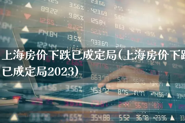 上海房价下跌已成定局(上海房价下跌已成定局2023)_https://www.hangfeite.com_深交所_第1张