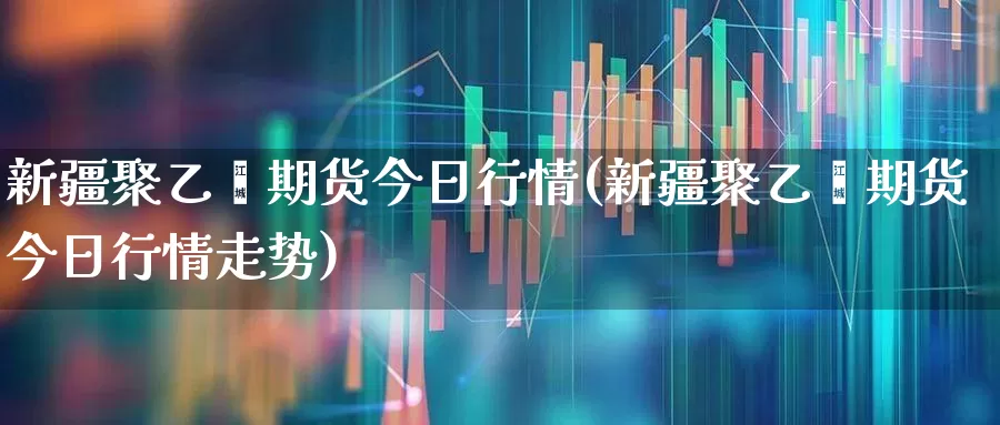 新疆聚乙烯期货今日行情(新疆聚乙烯期货今日行情走势)_https://www.hangfeite.com_创业板_第1张