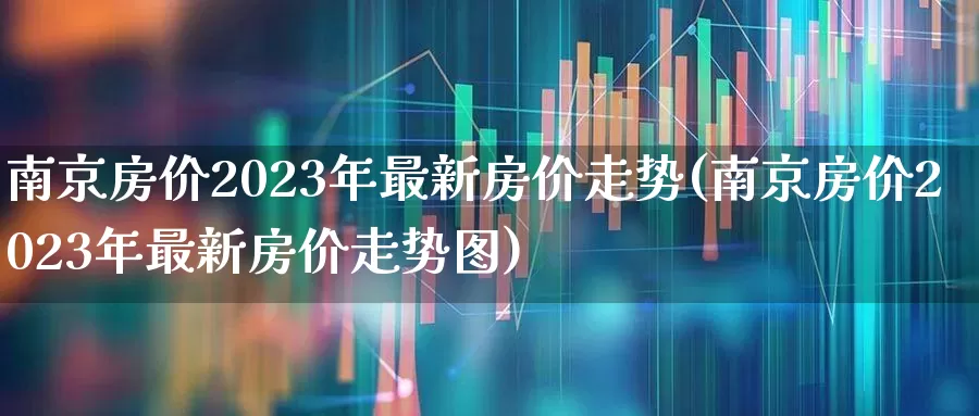 南京房价2023年最新房价走势(南京房价2023年最新房价走势图)_https://www.hangfeite.com_北交所_第1张