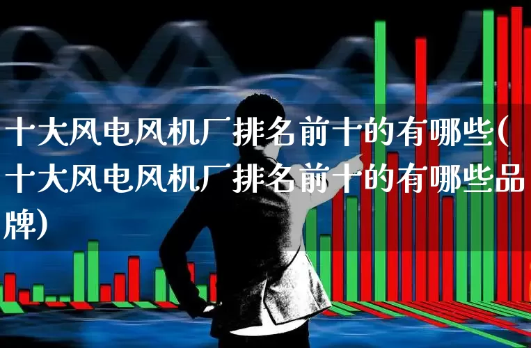 十大风电风机厂排名前十的有哪些(十大风电风机厂排名前十的有哪些品牌)_https://www.hangfeite.com_上交所_第1张