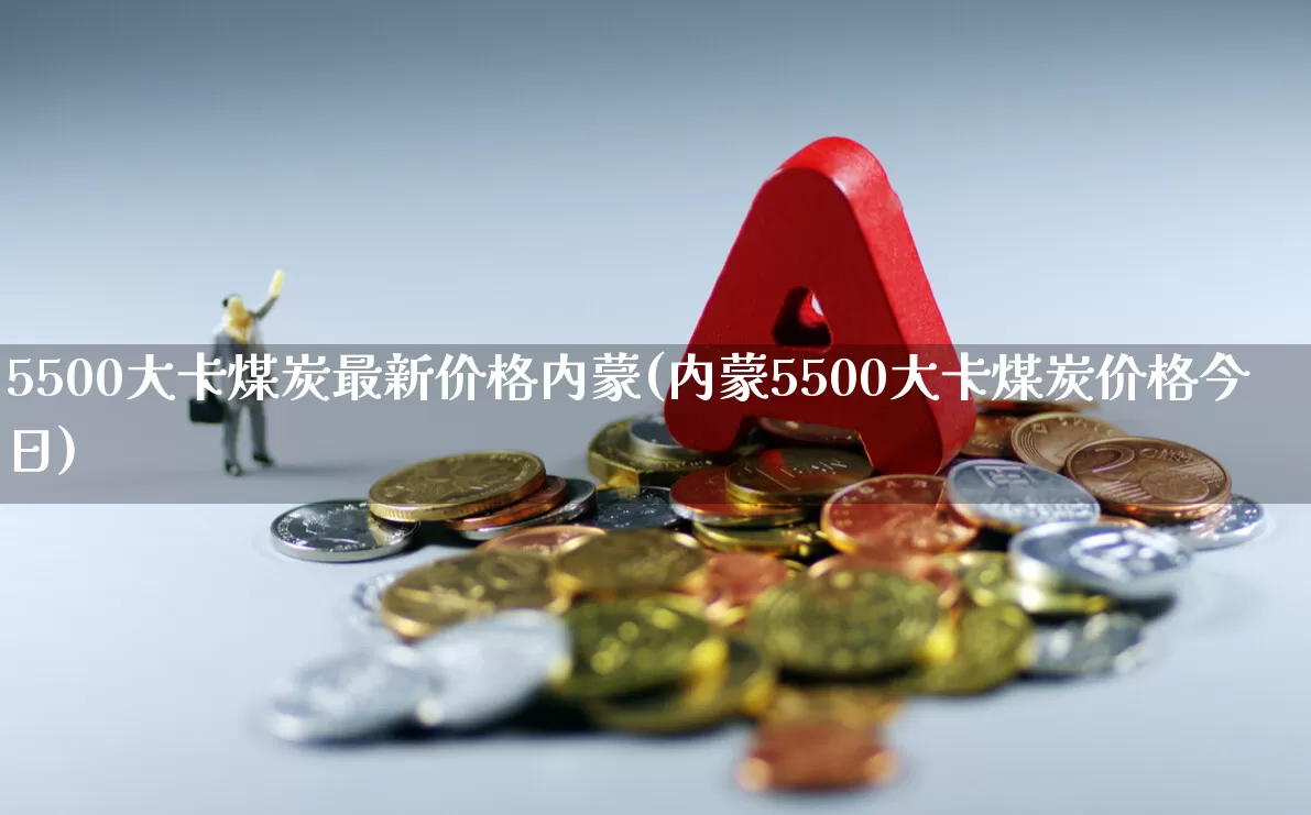 5500大卡煤炭最新价格内蒙(内蒙5500大卡煤炭价格今日)_https://www.hangfeite.com_上交所_第1张