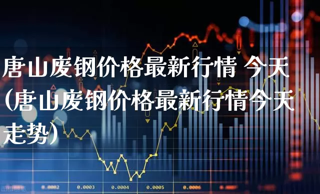 唐山废钢价格最新行情 今天(唐山废钢价格最新行情今天走势)_https://www.hangfeite.com_深交所_第1张