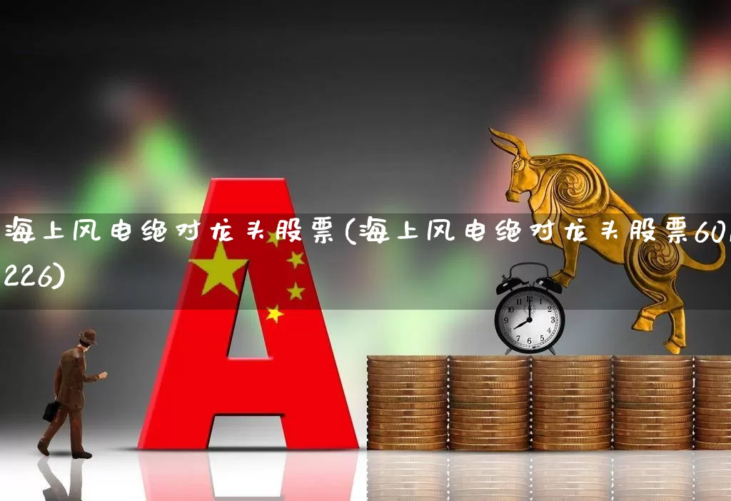 海上风电绝对龙头股票(海上风电绝对龙头股票601226)_https://www.hangfeite.com_科创板_第1张