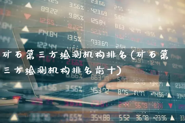 矿石第三方检测机构排名(矿石第三方检测机构排名前十)_https://www.hangfeite.com_科创板_第1张