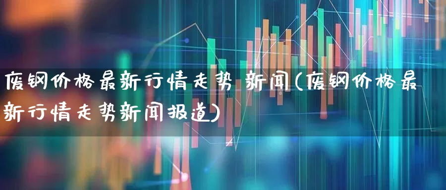 废钢价格最新行情走势 新闻(废钢价格最新行情走势新闻报道)_https://www.hangfeite.com_深交所_第1张