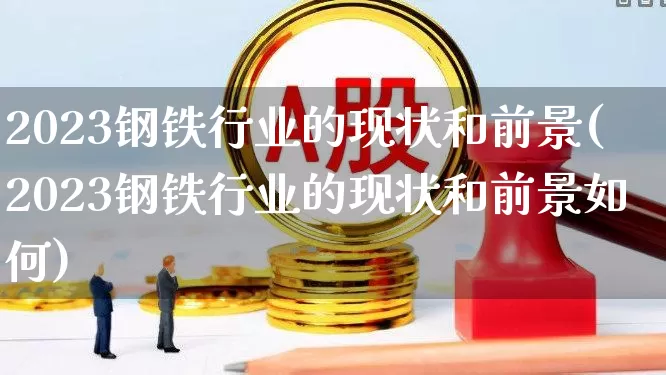 2023钢铁行业的现状和前景(2023钢铁行业的现状和前景如何)_https://www.hangfeite.com_上交所_第1张