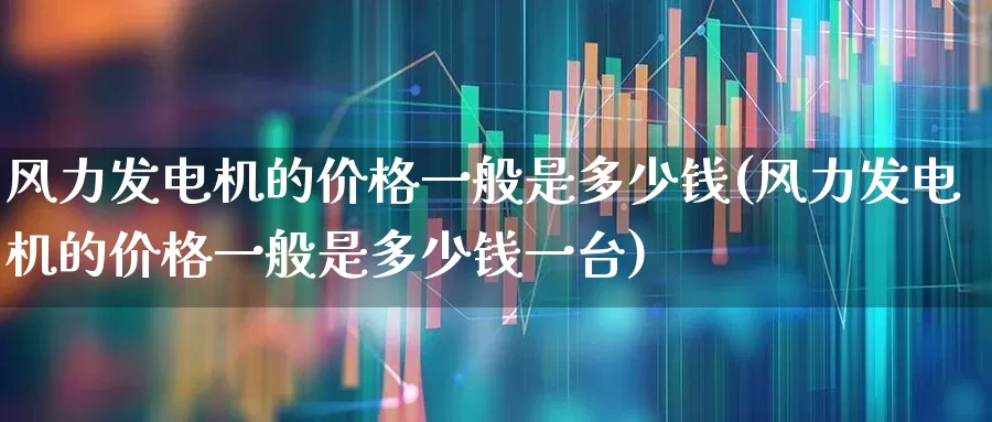 风力发电机的价格一般是多少钱(风力发电机的价格一般是多少钱一台)_https://www.hangfeite.com_科创板_第1张