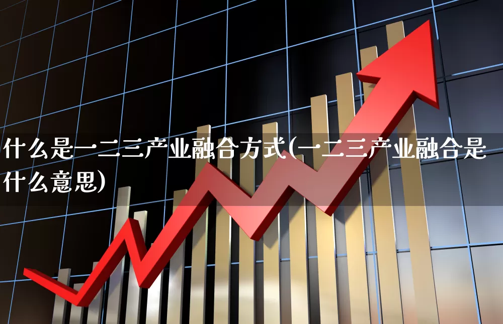什么是一二三产业融合方式(一二三产业融合是什么意思)_https://www.hangfeite.com_北交所_第1张