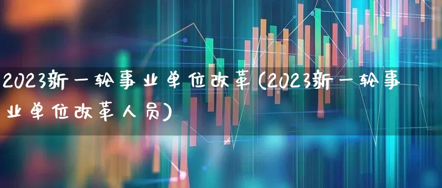 2023新一轮事业单位改革(2023新一轮事业单位改革人员)_https://www.hangfeite.com_北交所_第1张