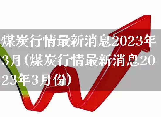 煤炭行情最新消息2023年3月(煤炭行情最新消息2023年3月份)_https://www.hangfeite.com_北交所_第1张