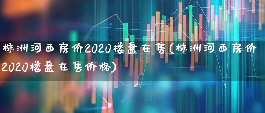 株洲河西房价2020楼盘在售(株洲河西房价2020楼盘在售价格)_https://www.hangfeite.com_深交所_第1张