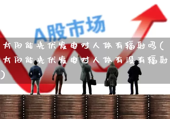 太阳能光伏发电对人体有辐射吗(太阳能光伏发电对人体有没有辐射)_https://www.hangfeite.com_北交所_第1张