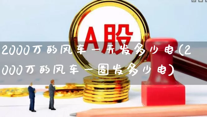 2000万的风车一天发多少电(2000万的风车一圈发多少电)_https://www.hangfeite.com_创业板_第1张