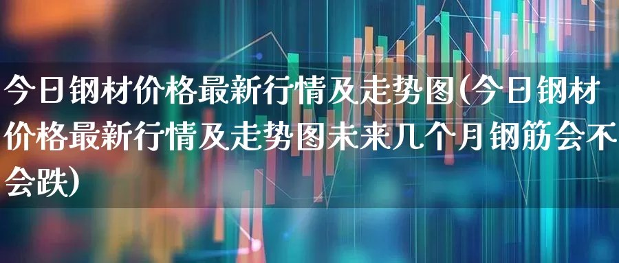 今日钢材价格最新行情及走势图(今日钢材价格最新行情及走势图未来几个月钢筋会不会跌)_https://www.hangfeite.com_深交所_第1张