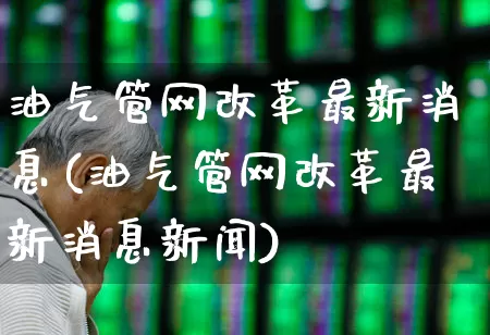 油气管网改革最新消息(油气管网改革最新消息新闻)_https://www.hangfeite.com_科创板_第1张