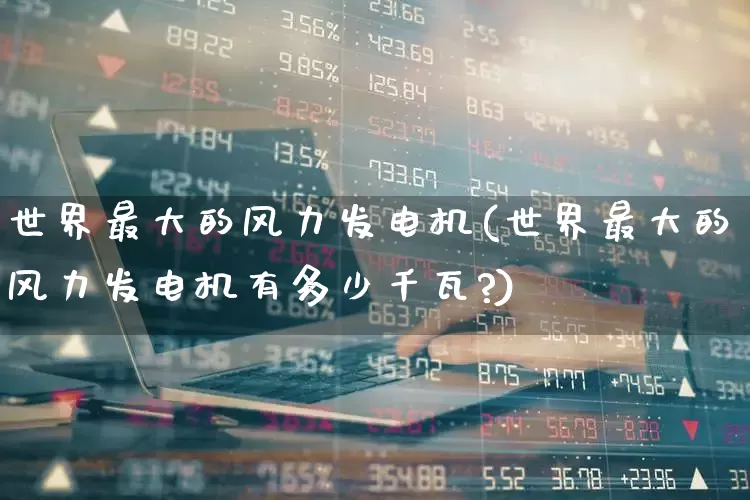 世界最大的风力发电机(世界最大的风力发电机有多少千瓦?)_https://www.hangfeite.com_北交所_第1张