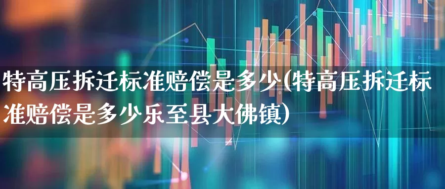 特高压拆迁标准赔偿是多少(特高压拆迁标准赔偿是多少乐至县大佛镇)_https://www.hangfeite.com_科创板_第1张