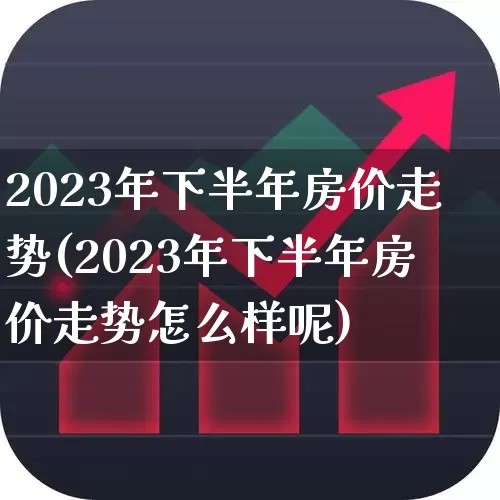 2023年下半年房价走势(2023年下半年房价走势怎么样呢)_https://www.hangfeite.com_上交所_第1张