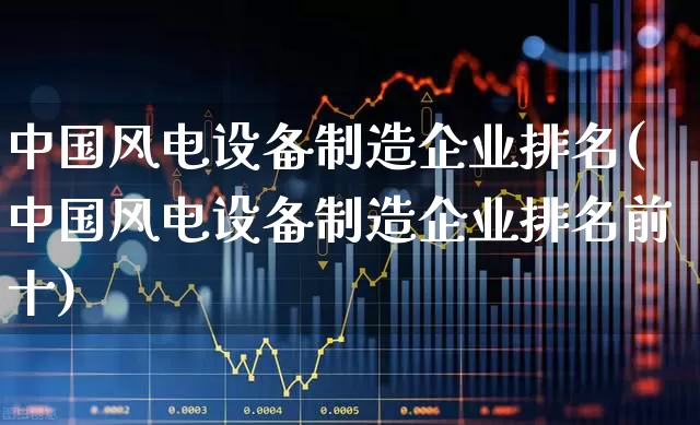 中国风电设备制造企业排名(中国风电设备制造企业排名前十)_https://www.hangfeite.com_深交所_第1张