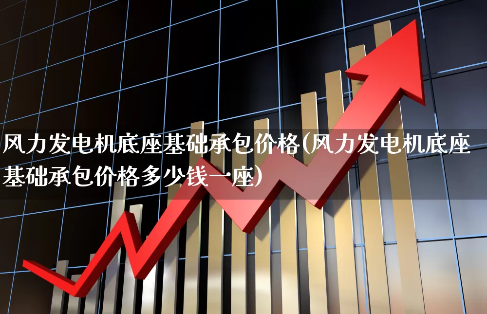 风力发电机底座基础承包价格(风力发电机底座基础承包价格多少钱一座)_https://www.hangfeite.com_深交所_第1张