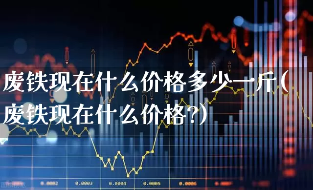 废铁现在什么价格多少一斤(废铁现在什么价格?)_https://www.hangfeite.com_北交所_第1张