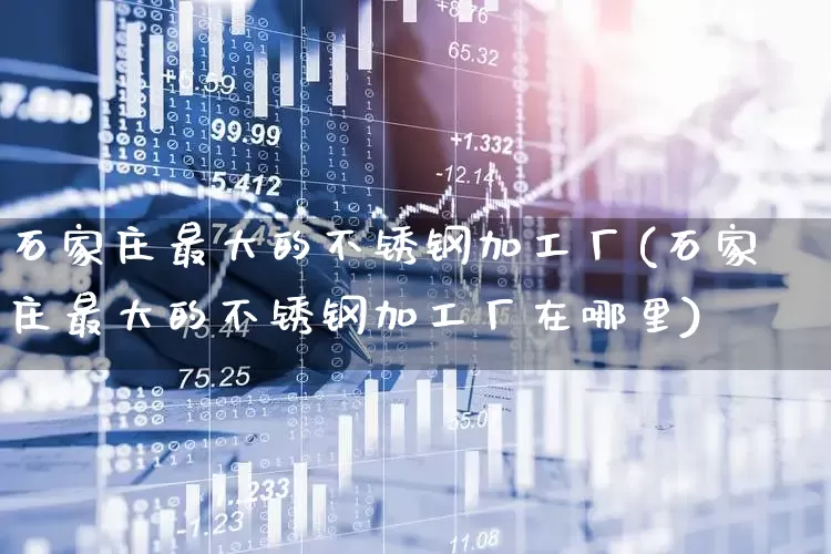 石家庄最大的不锈钢加工厂(石家庄最大的不锈钢加工厂在哪里)_https://www.hangfeite.com_深交所_第1张