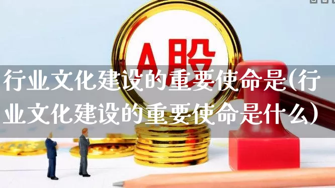 行业文化建设的重要使命是(行业文化建设的重要使命是什么)_https://www.hangfeite.com_北交所_第1张