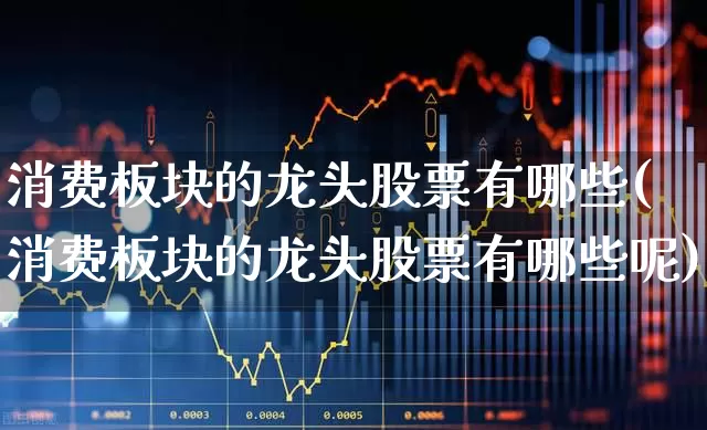 消费板块的龙头股票有哪些(消费板块的龙头股票有哪些呢)_https://www.hangfeite.com_科创板_第1张
