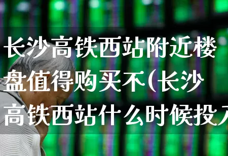 长沙高铁西站附近楼盘值得购买不(长沙高铁西站什么时候投入运营)_https://www.hangfeite.com_北交所_第1张