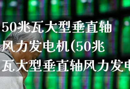 50兆瓦大型垂直轴风力发电机(50兆瓦大型垂直轴风力发电机座圈多少钱)_https://www.hangfeite.com_上交所_第1张