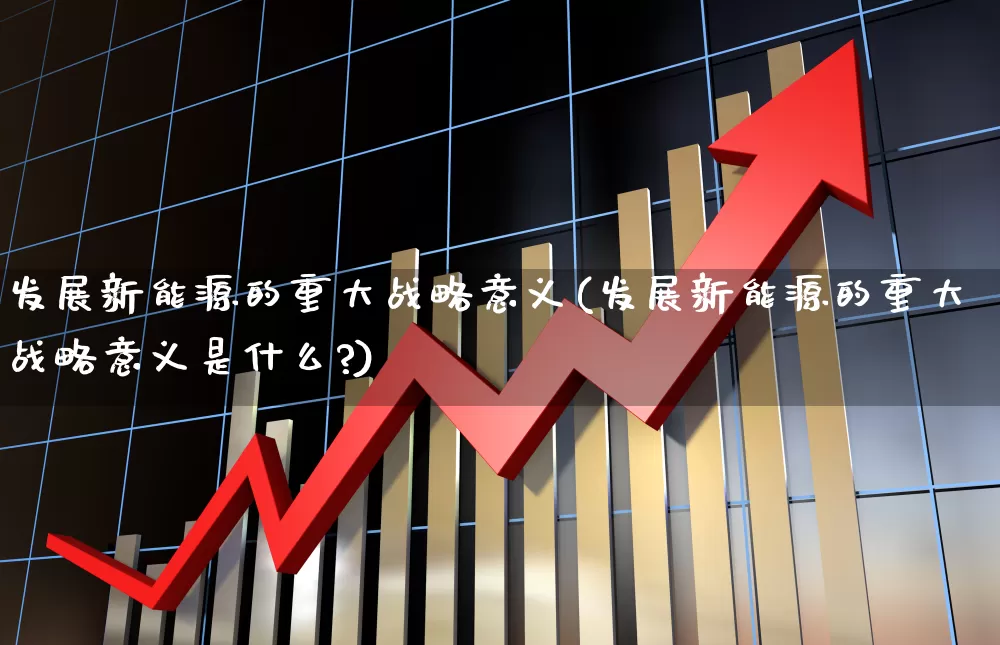 发展新能源的重大战略意义(发展新能源的重大战略意义是什么?)_https://www.hangfeite.com_科创板_第1张