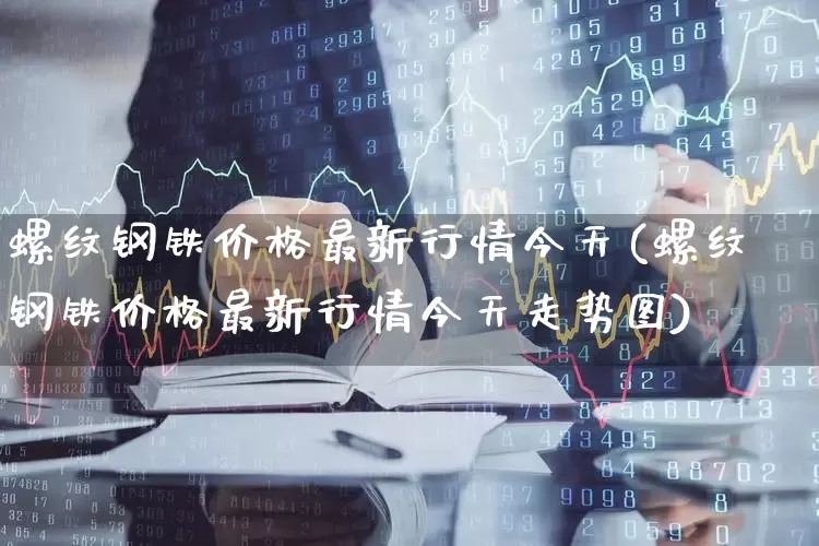 螺纹钢铁价格最新行情今天(螺纹钢铁价格最新行情今天走势图)_https://www.hangfeite.com_深交所_第1张