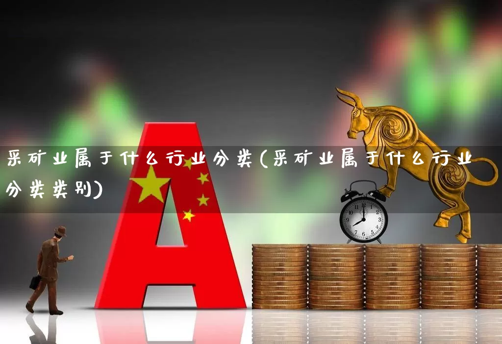 采矿业属于什么行业分类(采矿业属于什么行业分类类别)_https://www.hangfeite.com_上交所_第1张