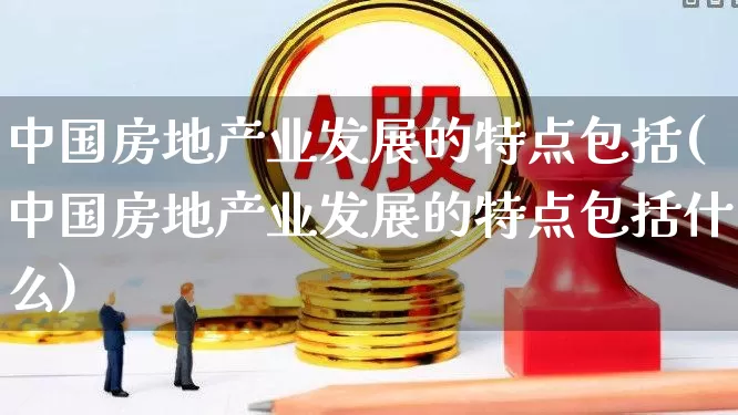 中国房地产业发展的特点包括(中国房地产业发展的特点包括什么)_https://www.hangfeite.com_上交所_第1张