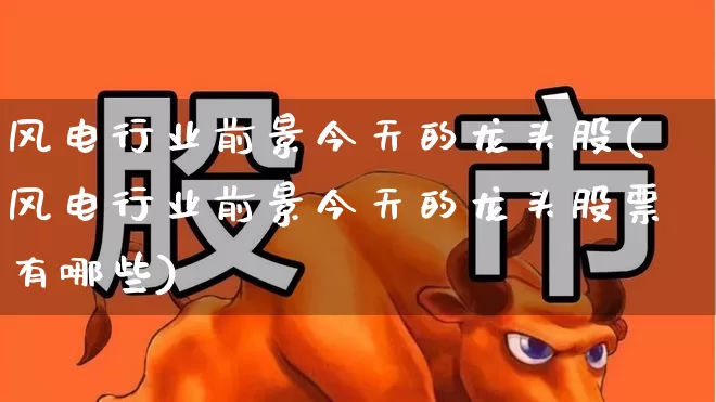 风电行业前景今天的龙头股(风电行业前景今天的龙头股票有哪些)_https://www.hangfeite.com_上交所_第1张