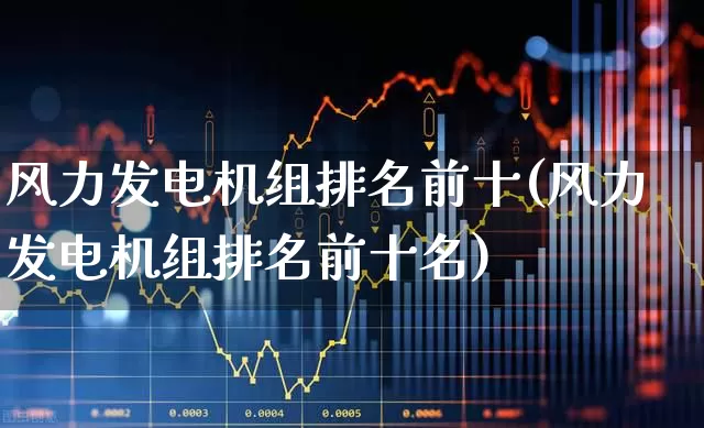 风力发电机组排名前十(风力发电机组排名前十名)_https://www.hangfeite.com_北交所_第1张