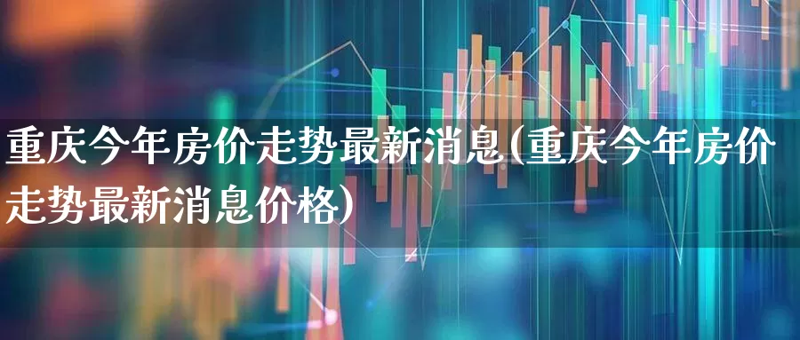 重庆今年房价走势最新消息(重庆今年房价走势最新消息价格)_https://www.hangfeite.com_深交所_第1张