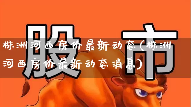 株洲河西房价最新动态(株洲河西房价最新动态消息)_https://www.hangfeite.com_科创板_第1张