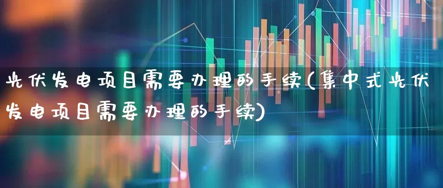 光伏发电项目需要办理的手续(集中式光伏发电项目需要办理的手续)_https://www.hangfeite.com_深交所_第1张