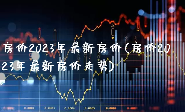 房价2023年最新房价(房价2023年最新房价走势)_https://www.hangfeite.com_上交所_第1张