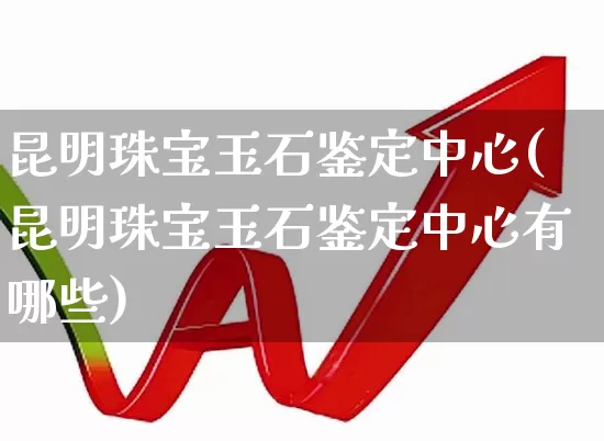昆明珠宝玉石鉴定中心(昆明珠宝玉石鉴定中心有哪些)_https://www.hangfeite.com_上交所_第1张