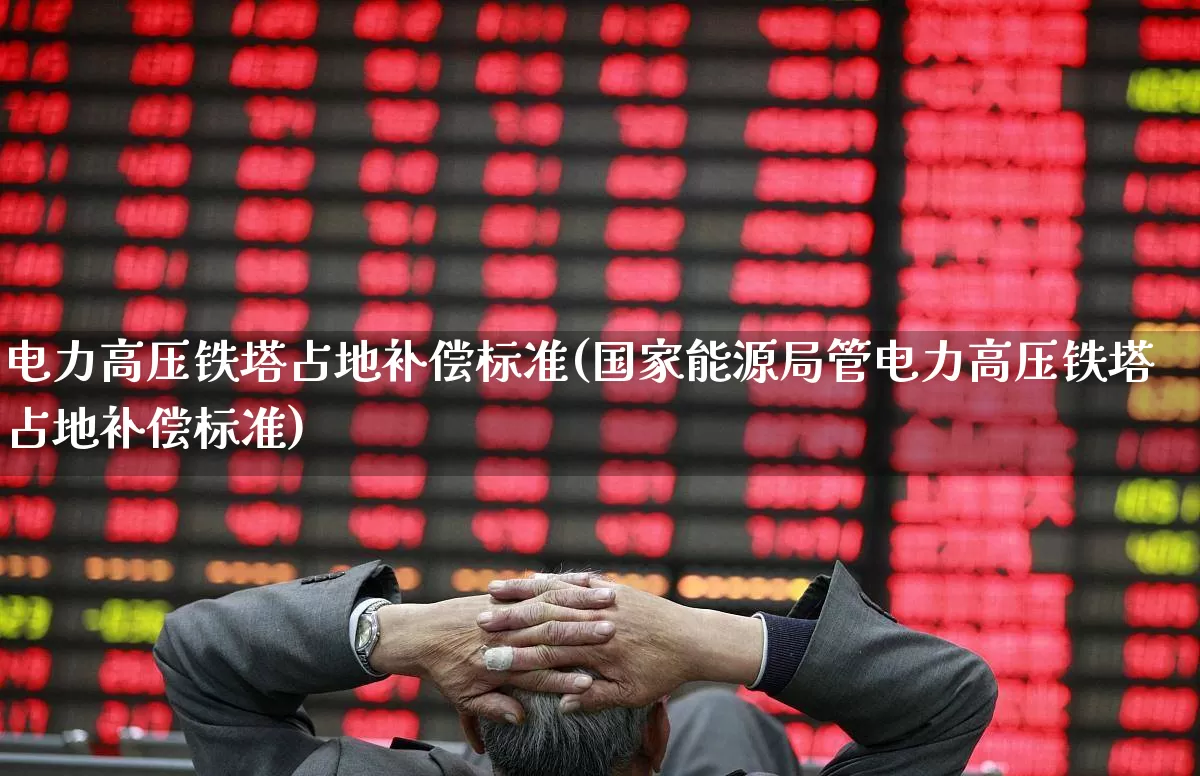 电力高压铁塔占地补偿标准(国家能源局管电力高压铁塔占地补偿标准)_https://www.hangfeite.com_创业板_第1张