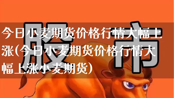 今日小麦期货价格行情大幅上涨(今日小麦期货价格行情大幅上涨小麦期货)_https://www.hangfeite.com_科创板_第1张